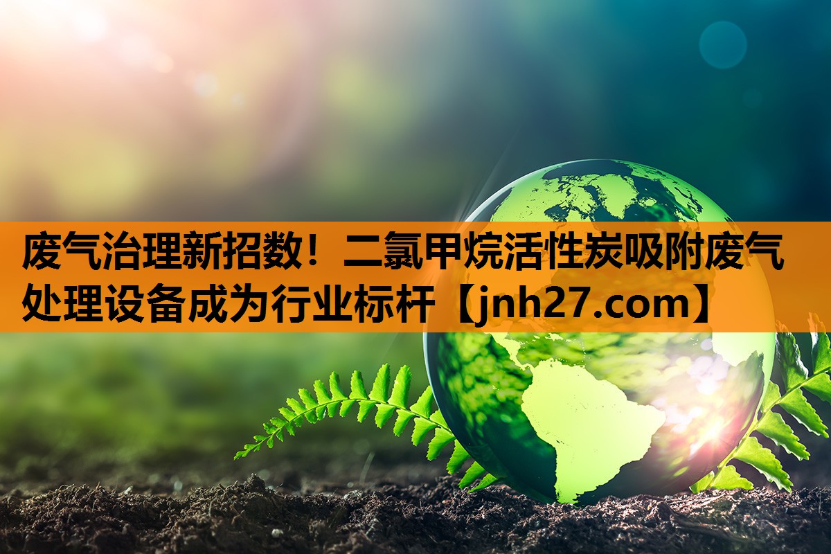 废气治理新招数！二氯甲烷活性炭吸附废气处理设备成为行业标杆