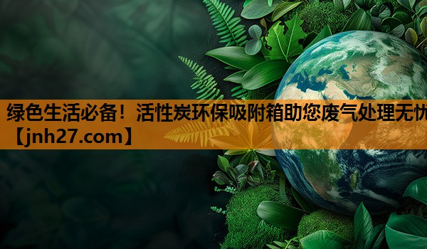 绿色生活必备！活性炭环保吸附箱助您废气处理无忧