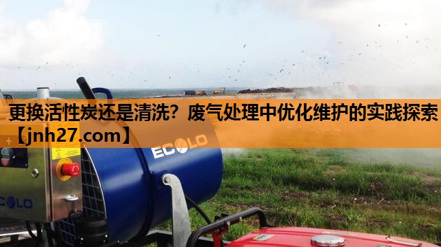 更换活性炭还是清洗？废气处理中优化维护的实践探索