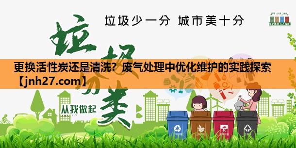 更换活性炭还是清洗？废气处理中优化维护的实践探索